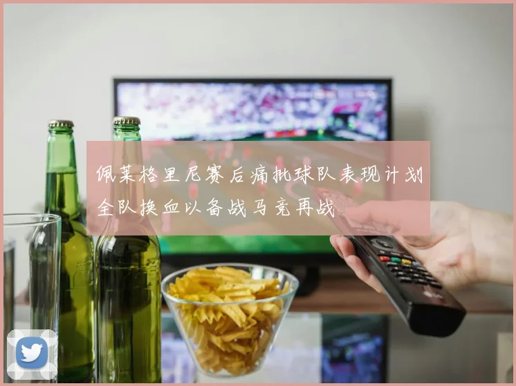 佩莱格里尼赛后痛批球队表现计划全队换血以备战马竞再战