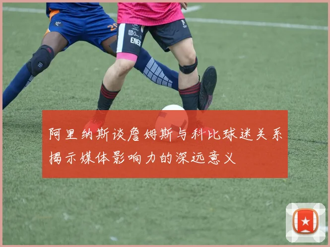 阿里纳斯谈詹姆斯与科比球迷关系揭示媒体影响力的深远意义