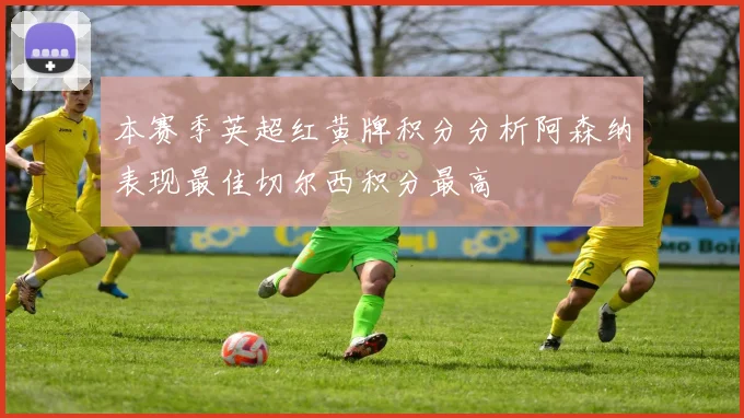 本赛季英超红黄牌积分分析阿森纳表现最佳切尔西积分最高