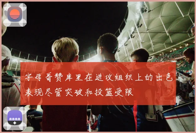 字母哥赞库里在进攻组织上的出色表现尽管突破和投篮受限