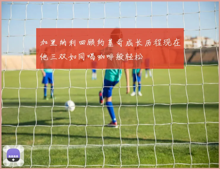 加里纳利回顾约基奇成长历程现在他三双如同喝咖啡般轻松