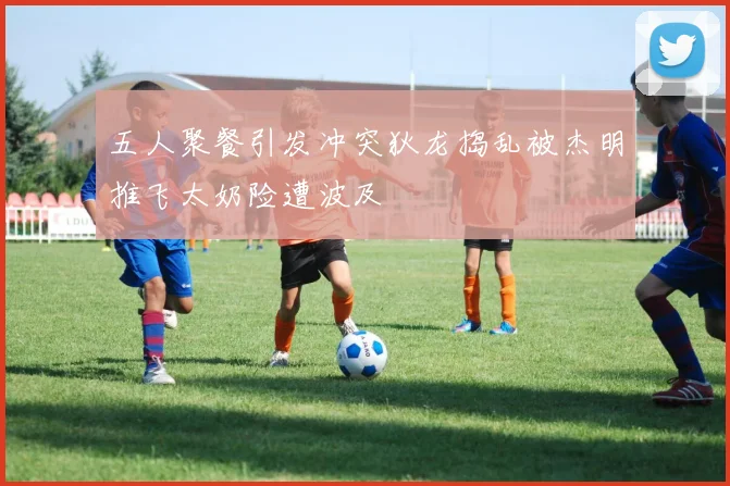 五人聚餐引发冲突狄龙捣乱被杰明推飞太奶险遭波及
