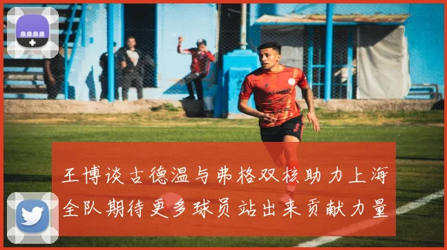 王博谈古德温与弗格双核助力上海全队期待更多球员站出来贡献力量