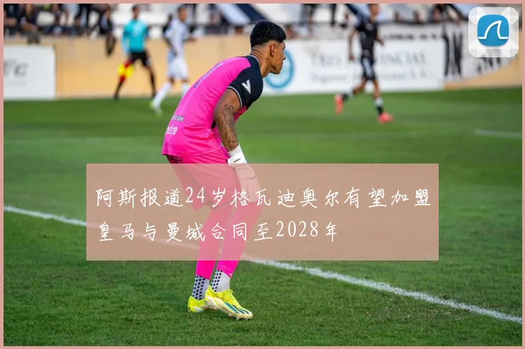 阿斯报道24岁格瓦迪奥尔有望加盟皇马与曼城合同至2028年