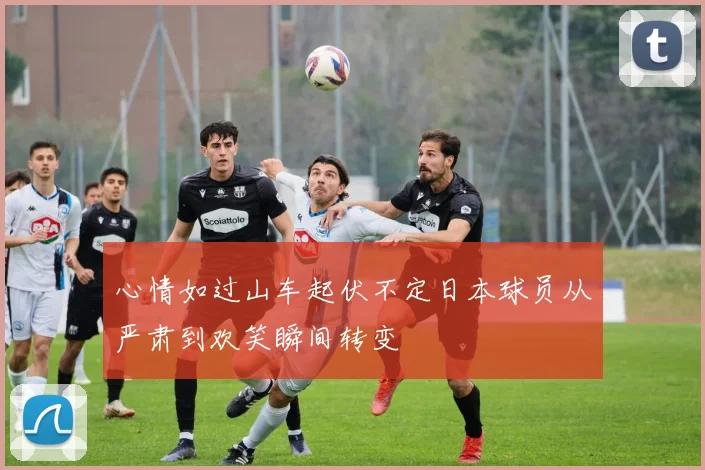 心情如过山车起伏不定日本球员从严肃到欢笑瞬间转变