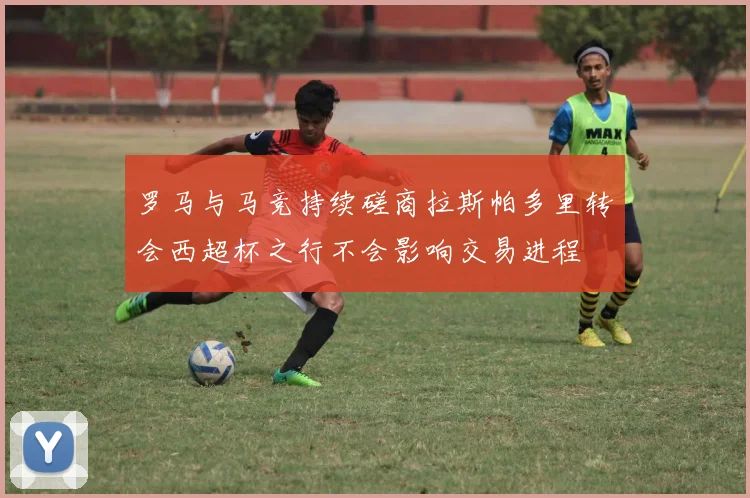 罗马与马竞持续磋商拉斯帕多里转会西超杯之行不会影响交易进程