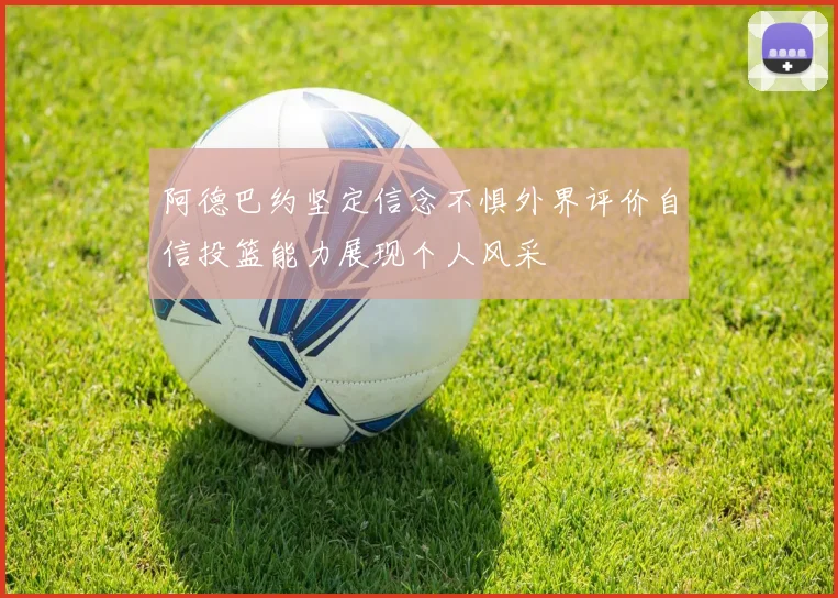 阿德巴约坚定信念不惧外界评价自信投篮能力展现个人风采