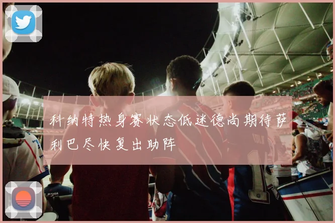 科纳特热身赛状态低迷德尚期待萨利巴尽快复出助阵