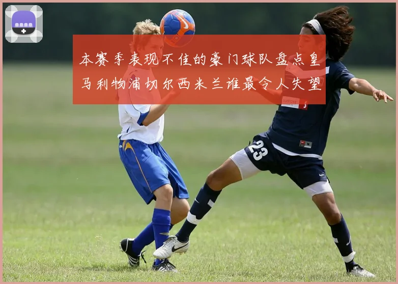 本赛季表现不佳的豪门球队盘点皇马利物浦切尔西米兰谁最令人失望