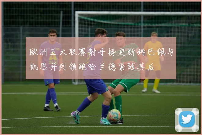 欧洲五大联赛射手榜更新姆巴佩与凯恩并列领跑哈兰德紧随其后
