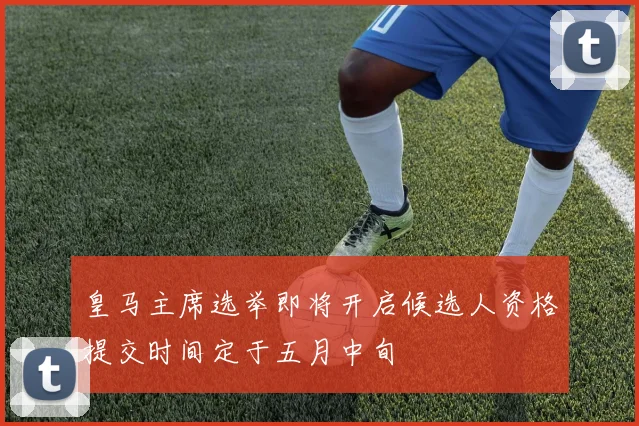 皇马主席选举即将开启候选人资格提交时间定于五月中旬