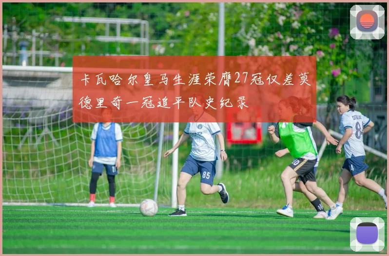 卡瓦哈尔皇马生涯荣膺27冠仅差莫德里奇一冠追平队史纪录