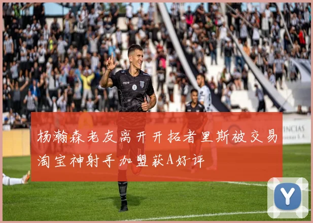 杨瀚森老友离开开拓者里斯被交易淘宝神射手加盟获A好评
